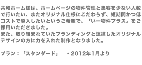 共和ホーム様は、ホームページの物件管理と集客を少ない人数で行いたい、またオリジナル仕様にこだわらず、短期間かつ低コストで導入したいというご希望で、「いー物件プラス」をご採用いただきました。また、取り組まれていたブランディングと連携したオリジナルデザインの方に力を入れた制作となりました。プラン：「スタンダード」　・2012年1月より