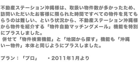 不動産ステーション沖縄様は、取扱い物件数が多かったため、訪問いただいたお客様に限られた時間ですべての物件を見てもらうのは難しい、という状況から、不動産ステーション沖縄様から物件を紹介する「物件自動マッチングメール」機能を特別にプラスしました。併せて「物件検索機能」と「地図から探す」機能も「沖縄いー物件」本体と同じようにプラスしました。プラン：「プロ」 　・2011年1月より