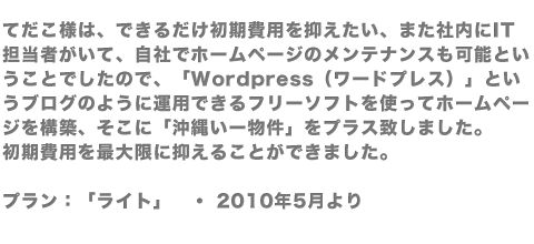 てだこ様は、できるだけ初期費用を抑えたい、また社内にIT担当者がいて、自社でホームページのメンテナンスも可能ということでしたので、「Wordpress（ワードプレス）」というブログのように運用できるフリーソフトを使ってホームページを構築、そこに「沖縄いー物件」をプラス致しました。初期費用を最大限に抑えることができました。プラン：「ライト」　・ 2010年5月より