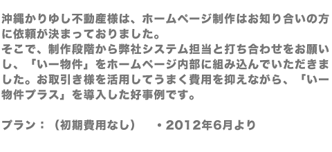 沖縄かりゆし不動産様は、ホームページ制作はお知り合いの方に依頼が決まっておりました。そこで、制作段階から弊社システム担当と打ち合わせをお願いし、「いー物件」をホームページ内部に組み込んでいただきました。お取引き様を活用してうまく費用を抑えながら、「いー物件プラス」を導入した好事例です。プラン：（初期費用なし）　・2012年6月より