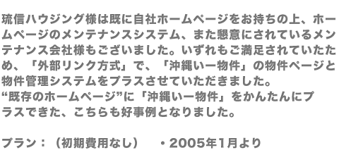 琉信ハウジング様は既に自社ホームページをお持ちの上、ホームページのメンテナンスシステム、また懇意にされているメンテナンス会社様もございました。いずれもご満足されていたため、「外部リンク方式」で、「沖縄いー物件」の物件ページと物件管理システムをプラスさせていただきました。“既存のホームページ”に「沖縄いー物件」をかんたんにプラスできた、こちらも好事例となりました。プラン：（初期費用なし）　・2005年1月より